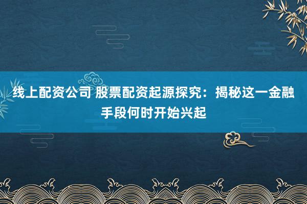 线上配资公司 股票配资起源探究:揭秘这一金融手段何时开始兴起