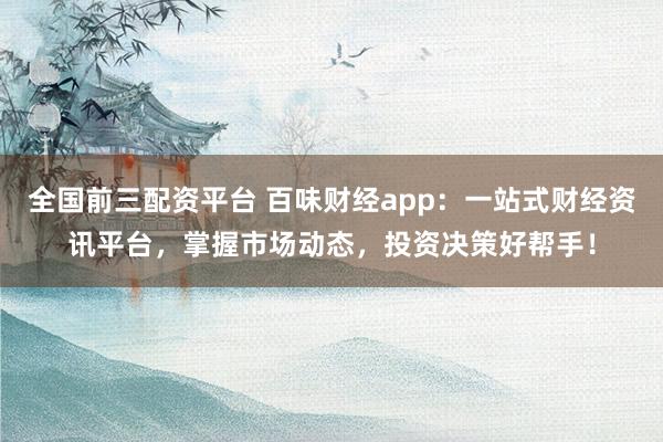 全国前三配资平台 百味财经app：一站式财经资讯平台，掌握市场动态，投资决策好帮手！