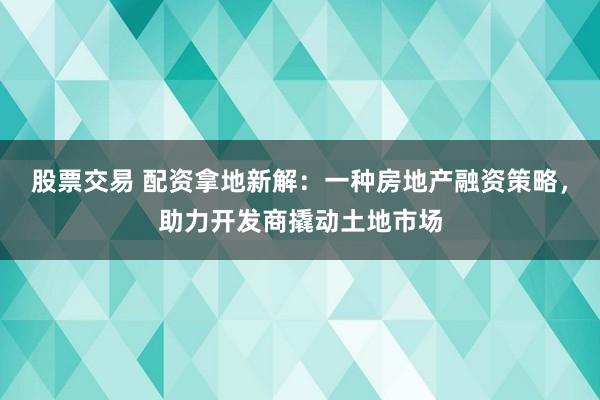 股票交易 配资拿地新解:一种房地产融资策略,助力开发商撬动土地市场