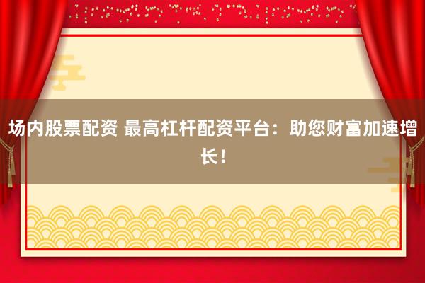 场内股票配资 最高杠杆配资平台：助您财富加速增长！