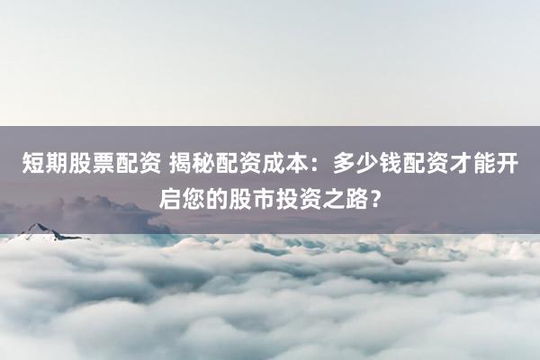 短期股票配资 揭秘配资成本:多少钱配资才能开启您的股市投资之路?