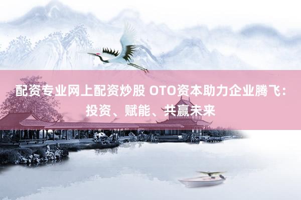配资专业网上配资炒股 OTO资本助力企业腾飞:投资、赋能、共赢未来