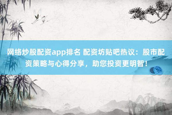 网络炒股配资app排名 配资坊贴吧热议:股市配资策略与心得分享,助您投资更明智!