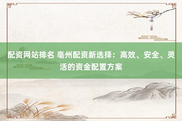 配资网站排名 亳州配资新选择：高效、安全、灵活的资金配置方案
