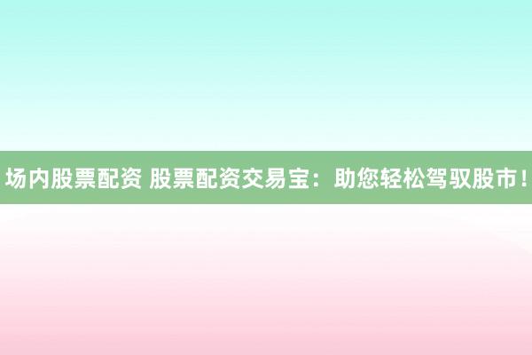 场内股票配资 股票配资交易宝：助您轻松驾驭股市！