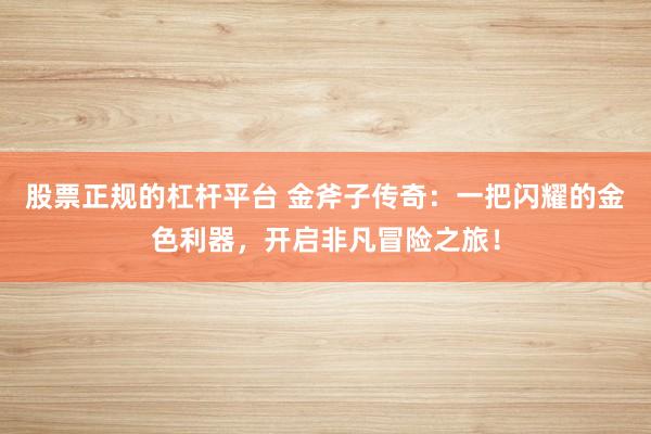 股票正规的杠杆平台 金斧子传奇:一把闪耀的金色利器,开启非凡冒险之旅!
