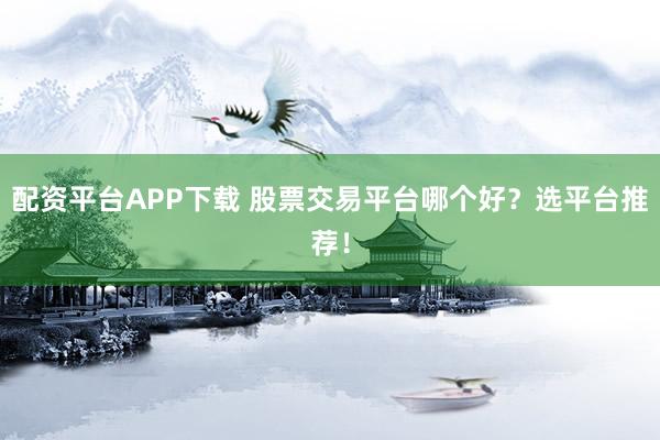 配资平台APP下载 股票交易平台哪个好？选平台推荐！