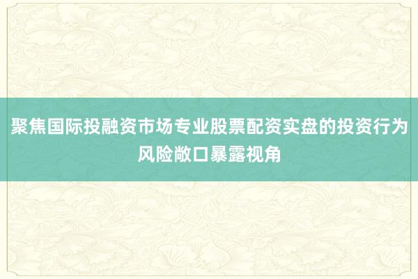 聚焦国际投融资市场专业股票配资实盘的投资行为风险敞口暴露视角