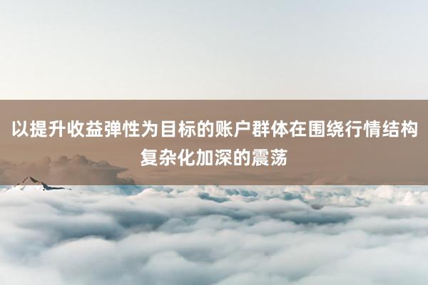 以提升收益弹性为目标的账户群体在围绕行情结构复杂化加深的震荡