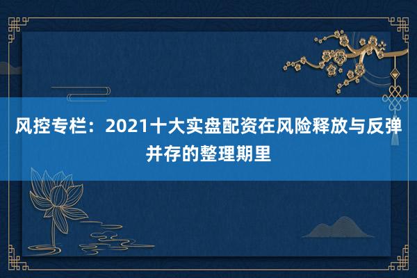 风控专栏：2021十大实盘配资在风险释放与反弹并存的整理期里