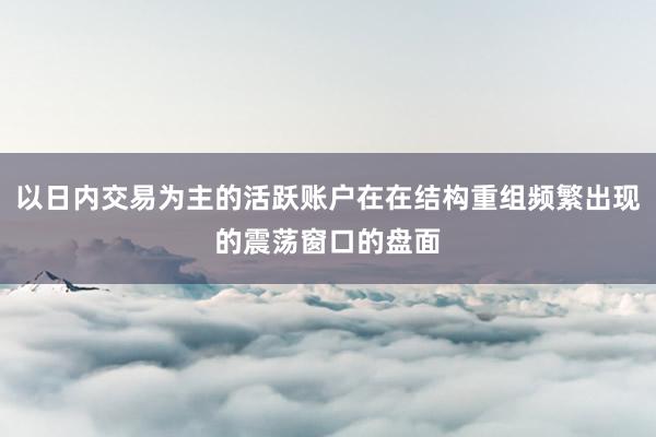 以日内交易为主的活跃账户在在结构重组频繁出现的震荡窗口的盘面
