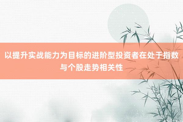 以提升实战能力为目标的进阶型投资者在处于指数与个股走势相关性