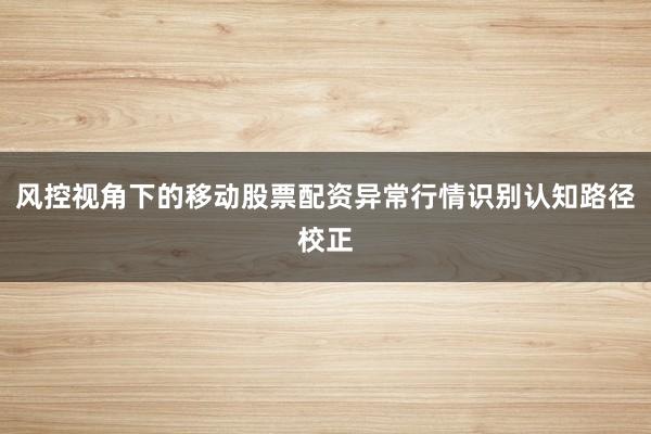 风控视角下的移动股票配资异常行情识别认知路径校正