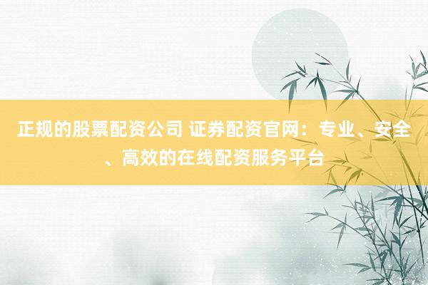 正规的股票配资公司 证券配资官网:专业、安全、高效的在线配资服务平台