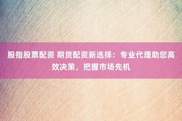 股指股票配资 期货配资新选择：专业代理助您高效决策，把握市场先机