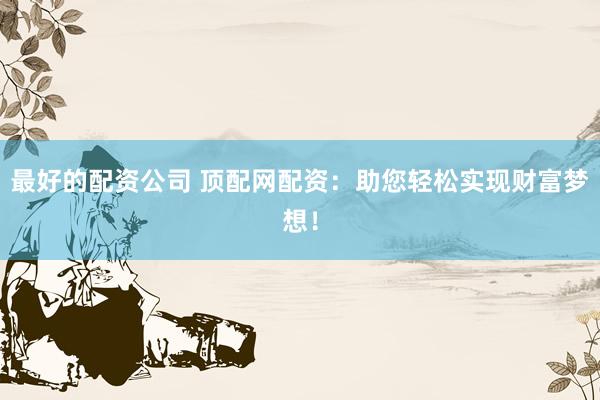 最好的配资公司 顶配网配资:助您轻松实现财富梦想!