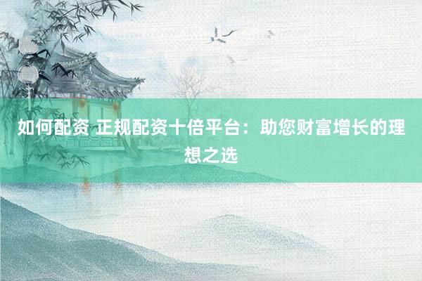 如何配资 正规配资十倍平台：助您财富增长的理想之选