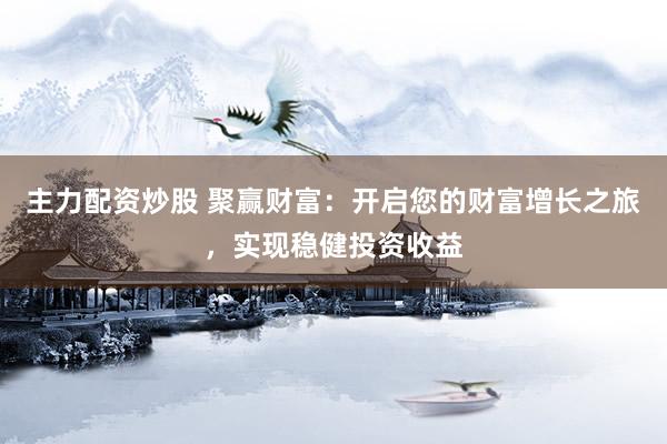 主力配资炒股 聚赢财富：开启您的财富增长之旅，实现稳健投资收益