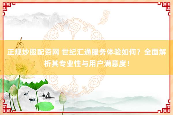 正规炒股配资网 世纪汇通服务体验如何？全面解析其专业性与用户满意度！