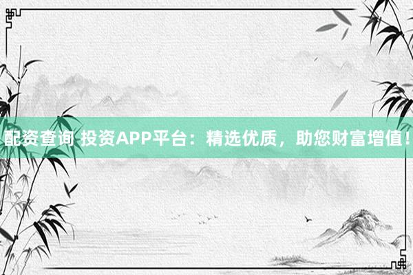 配资查询 投资APP平台：精选优质，助您财富增值！