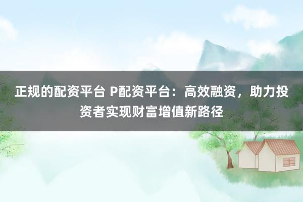 正规的配资平台 P配资平台:高效融资,助力投资者实现财富增值新路径