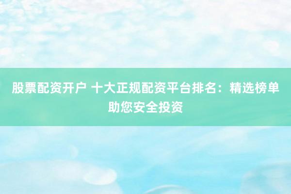 股票配资开户 十大正规配资平台排名：精选榜单助您安全投资