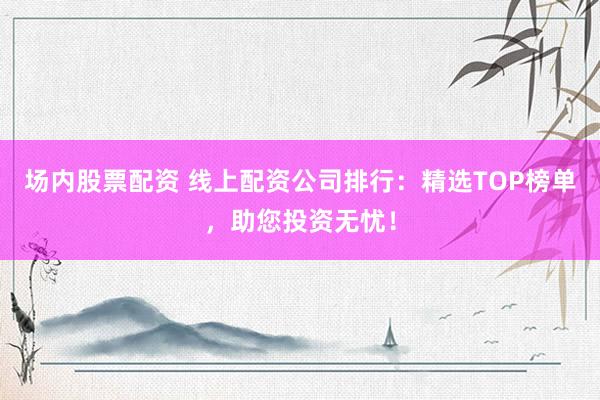场内股票配资 线上配资公司排行：精选TOP榜单，助您投资无忧！