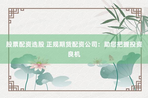 股票配资选股 正规期货配资公司：助您把握投资良机