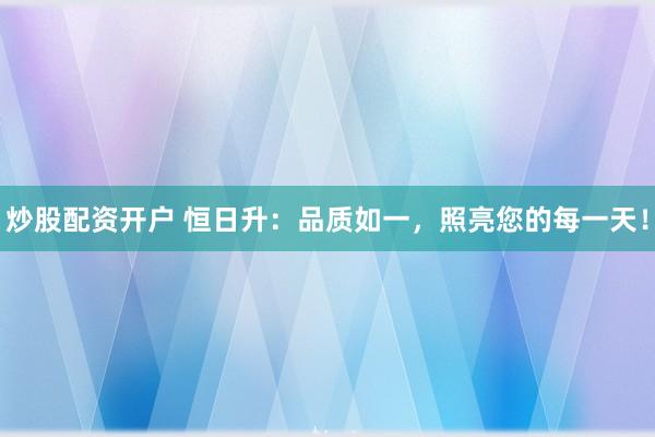 炒股配资开户 恒日升：品质如一，照亮您的每一天！