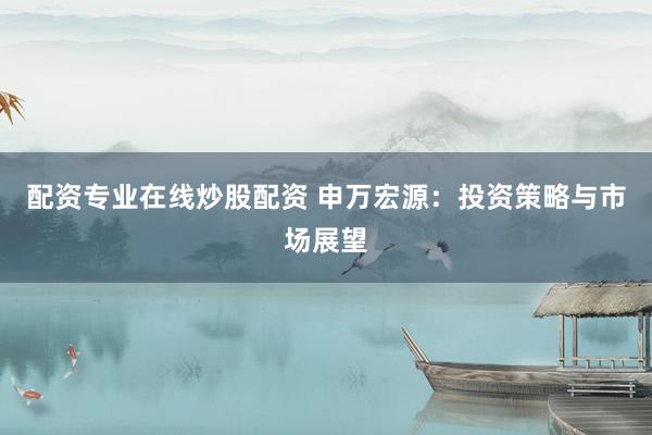 配资专业在线炒股配资 申万宏源：投资策略与市场展望