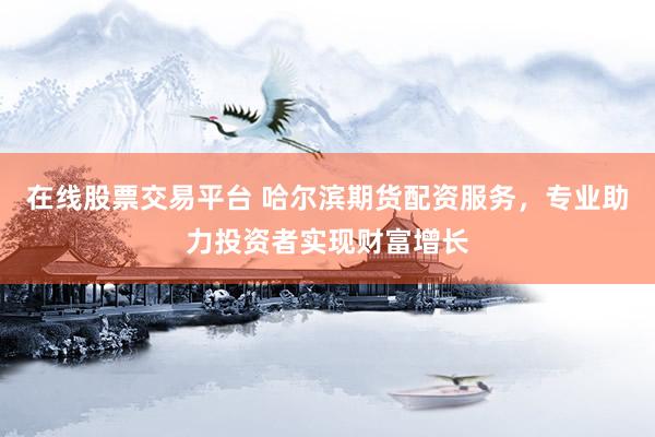 在线股票交易平台 哈尔滨期货配资服务，专业助力投资者实现财富增长