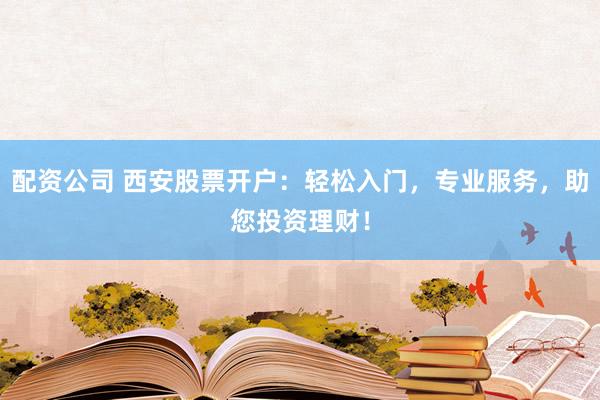 配资公司 西安股票开户：轻松入门，专业服务，助您投资理财！