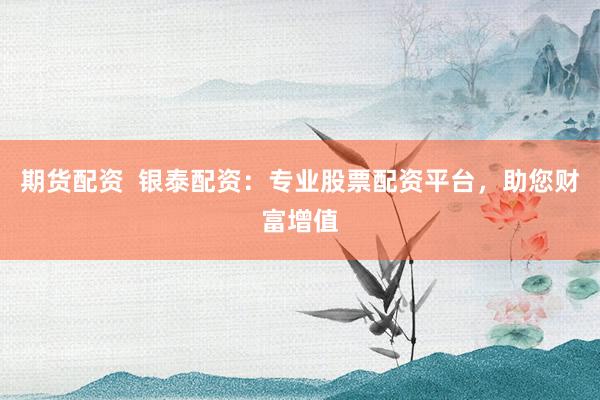 期货配资  银泰配资：专业股票配资平台，助您财富增值