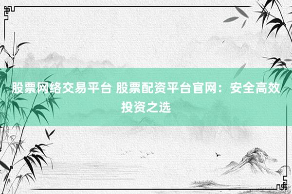 股票网络交易平台 股票配资平台官网：安全高效投资之选