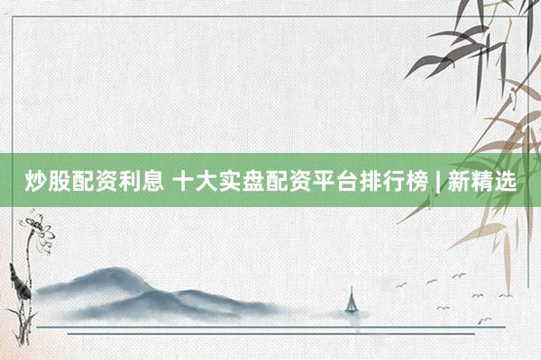 炒股配资利息 十大实盘配资平台排行榜 | 新精选