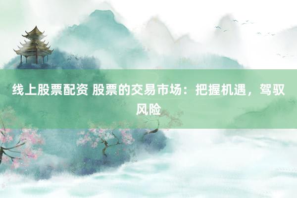线上股票配资 股票的交易市场：把握机遇，驾驭风险