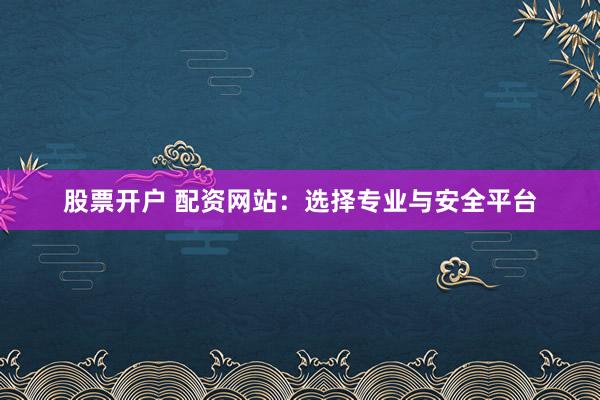 股票开户 配资网站：选择专业与安全平台