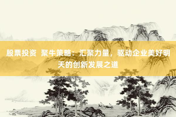股票投资  聚牛策略：汇聚力量，驱动企业美好明天的创新发展之道