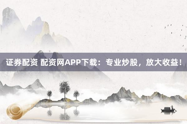 证券配资 配资网APP下载：专业炒股，放大收益！