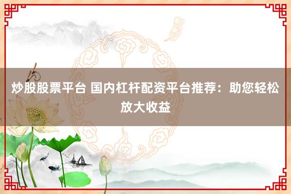 炒股股票平台 国内杠杆配资平台推荐：助您轻松放大收益