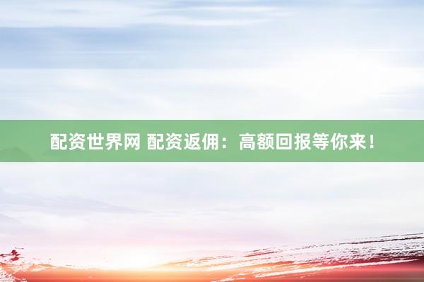 配资世界网 配资返佣：高额回报等你来！