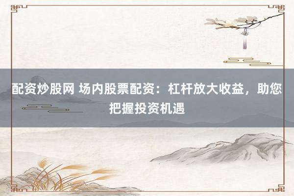 配资炒股网 场内股票配资：杠杆放大收益，助您把握投资机遇