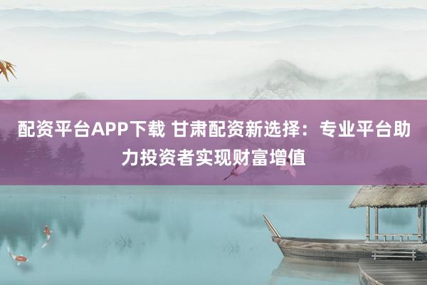 配资平台APP下载 甘肃配资新选择：专业平台助力投资者实现财富增值