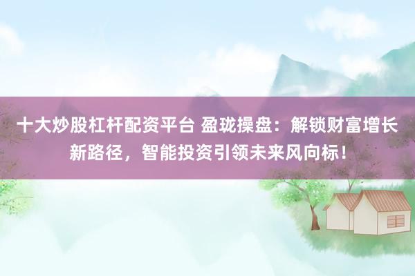 十大炒股杠杆配资平台 盈珑操盘：解锁财富增长新路径，智能投资引领未来风向标！