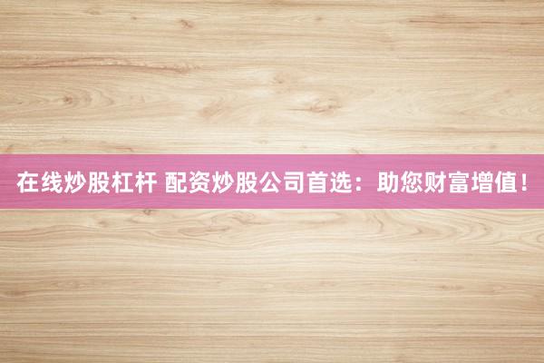 在线炒股杠杆 配资炒股公司首选:助您财富增值!