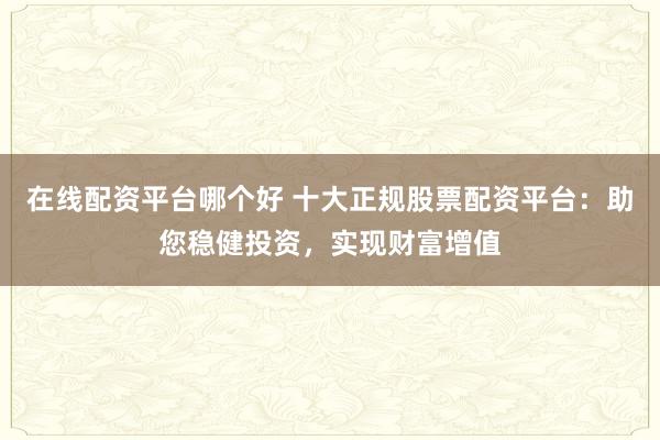 在线配资平台哪个好 十大正规股票配资平台：助您稳健投资，实现财富增值
