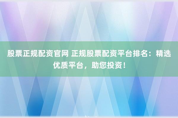 股票正规配资官网 正规股票配资平台排名：精选优质平台，助您投资！