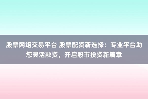 股票网络交易平台 股票配资新选择：专业平台助您灵活融资，开启股市投资新篇章