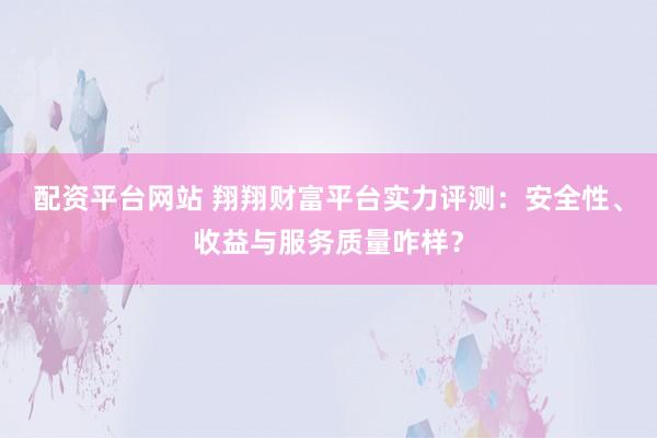 配资平台网站 翔翔财富平台实力评测：安全性、收益与服务质量咋样？