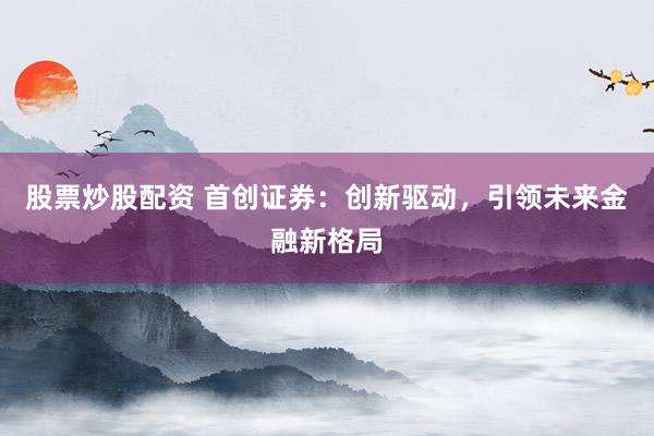股票炒股配资 首创证券：创新驱动，引领未来金融新格局